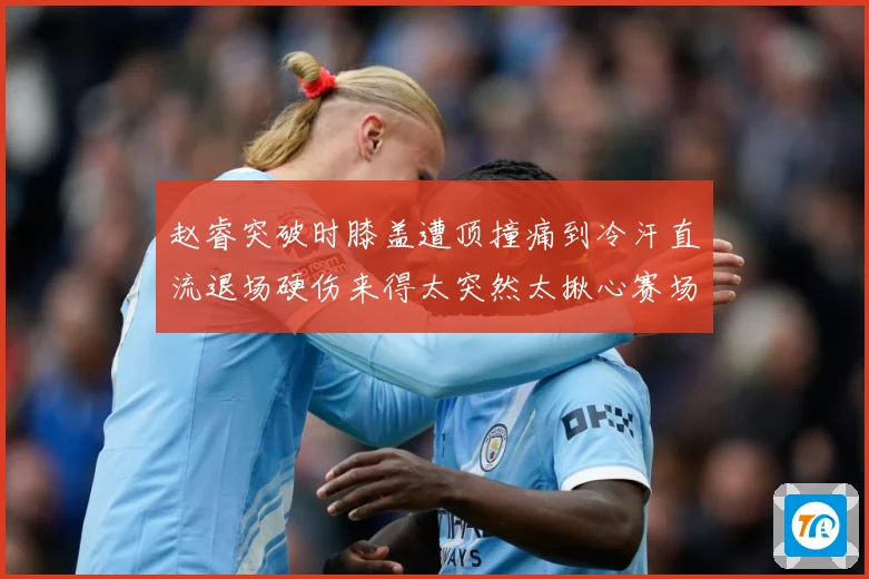 赵睿突破时膝盖遭顶撞痛到冷汗直流退场硬伤来得太突然太揪心赛场复盘：最新赛事动态与深度分析