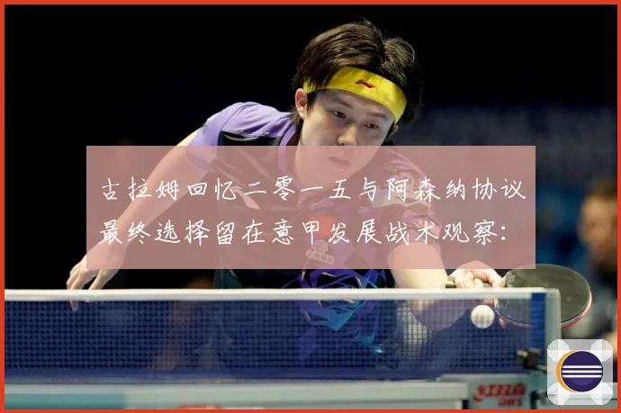 古拉姆回忆二零一五与阿森纳协议最终选择留在意甲发展战术观察：最新赛事动态与深度分析