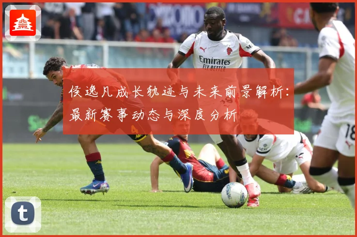 侯逸凡成长轨迹与未来前景解析：最新赛事动态与深度分析