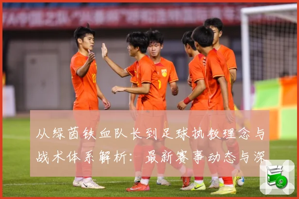 从绿茵铁血队长到足球执教理念与战术体系解析：最新赛事动态与深度分析