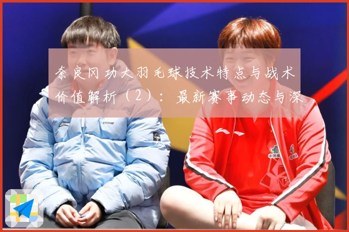 奈良冈功大羽毛球技术特点与战术价值解析（2）：最新赛事动态与深度分析
