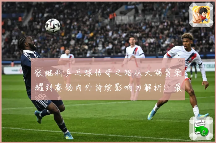 张继科乒乓球传奇之路从大满贯荣耀到赛场内外持续影响力解析：最新赛事动态与深度分析