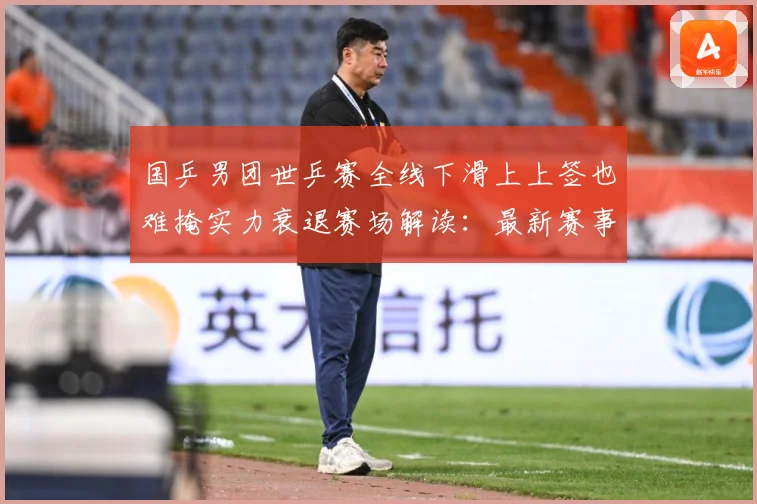 国乒男团世乒赛全线下滑上上签也难掩实力衰退赛场解读：最新赛事动态与深度分析