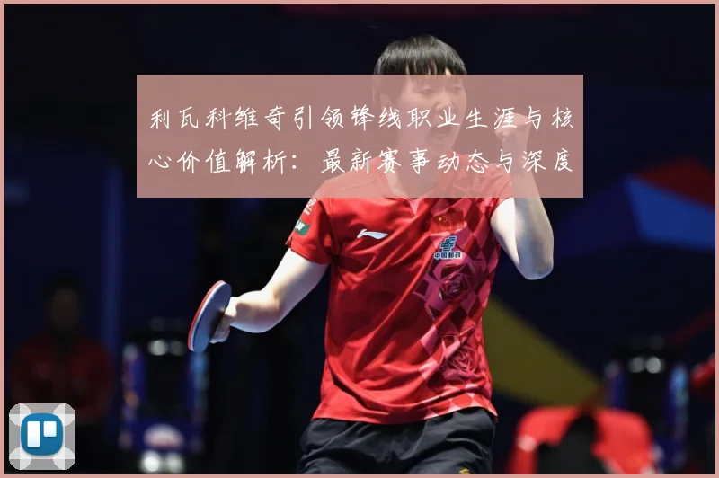 利瓦科维奇引领锋线职业生涯与核心价值解析：最新赛事动态与深度分析