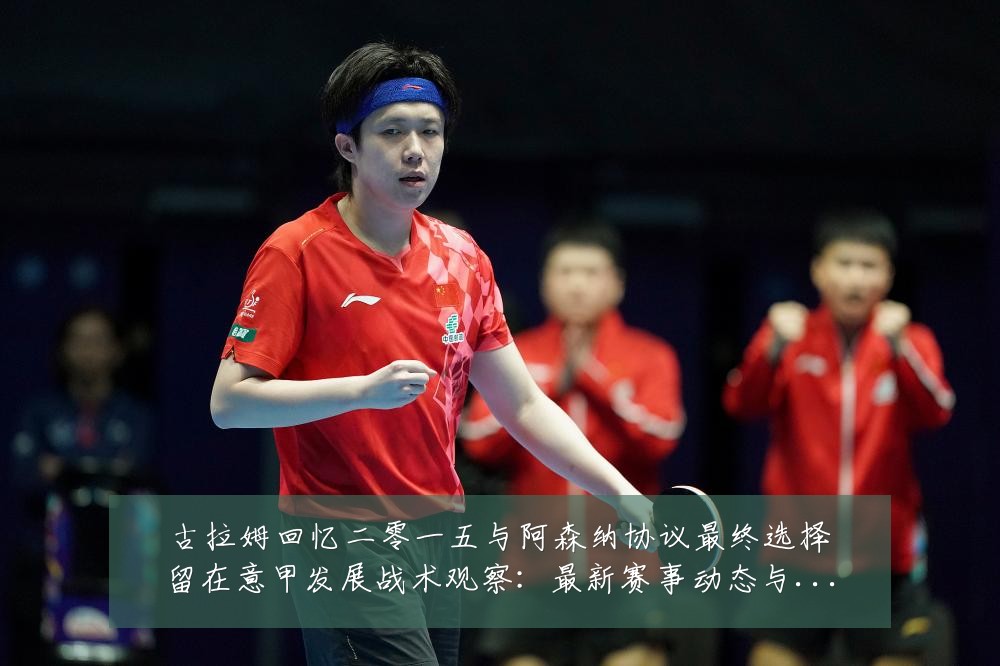 古拉姆回忆二零一五与阿森纳协议最终选择留在意甲发展战术观察：最新赛事动态与深度分析