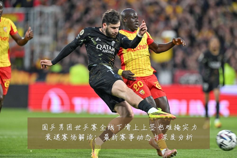 国乒男团世乒赛全线下滑上上签也难掩实力衰退赛场解读：最新赛事动态与深度分析