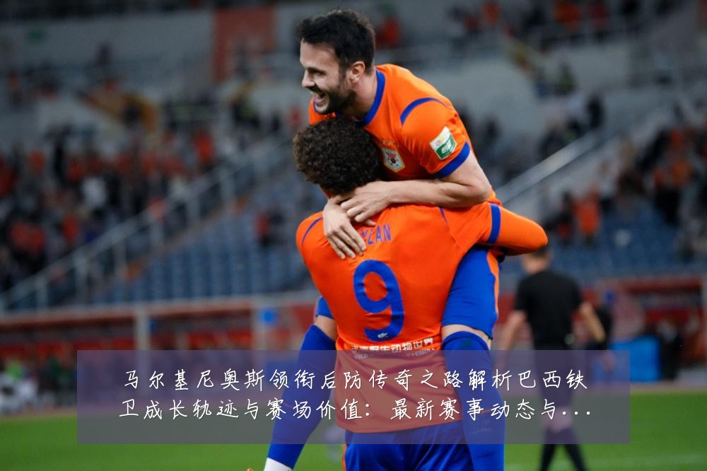 马尔基尼奥斯领衔后防传奇之路解析巴西铁卫成长轨迹与赛场价值：最新赛事动态与深度分析