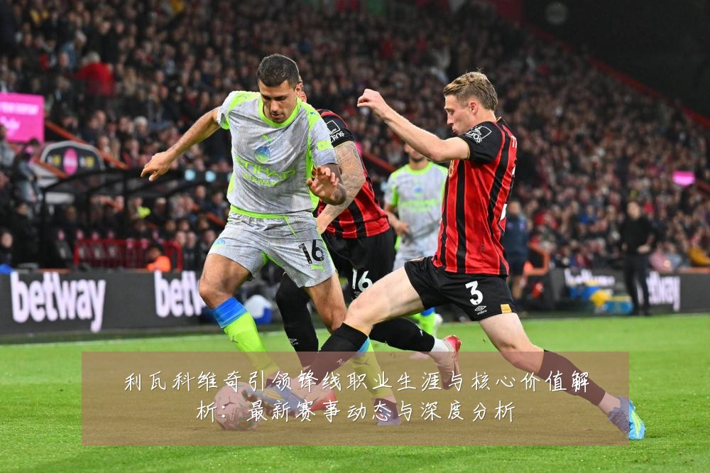 利瓦科维奇引领锋线职业生涯与核心价值解析：最新赛事动态与深度分析